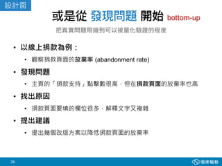 26
或是從 發現問題 開始
把真實問題限縮到可以被量化驗證的程度
• 以線上捐款為例：
• 觀察捐款頁面的放棄率 (abandonment rate)
• 發現問題
• 主頁的「捐款支持」點擊數很高，但在捐款頁面的放棄率也高
• 找出原因
• 捐款頁面要填的欄位很多，解釋文字又複雜
• 提出建議
• 提出幾個改版方案以降低捐款頁面的放棄率
bottom-up
設計面
 