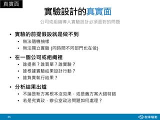 35
實驗設計的真實面
• 實驗的前提假設就是做不到
• 無法隨機抽樣
• 無法獨立實驗 (同時間不同部門也在做)
• 在一個公司或組織裡
• 誰提案？誰買單？誰實驗？
• 誰根據實驗結果設計行動？
• 誰負責執行結果？
• 分析結果出爐
• 不論是新方案根本沒效果，或是舊方案大錯特錯
• 若是究責政，辦公室政治問題如何處理？
真實面
公司或組織導入實驗設計必須面對的問題
 