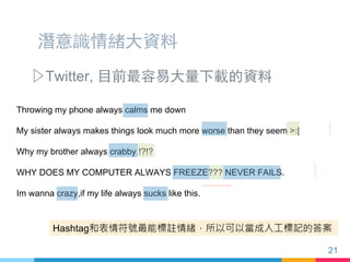潛意識情緒大資料
▷ Twitter, 目前最容易大量下載的資料
Throwing my phone always calms me down #anger
My sister always makes things look much more worse than they seem :[ #anger
Why my brother always crabby !?!? #rude #youranadult #anger #issues
WHY DOES MY COMPUTER ALWAYS FREEZE??? NEVER FAILS. #anger
Im wanna crazy,if my life always sucks like this. #anger
Hashtag和表情符號最能標註情緒，所以可以當成人工標記的答案
21
 