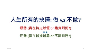 人生所有的抉擇: 做 v.s.不做?
順勢 (貴在持之以恆 or 趨炎附勢?)
v.s.
逆勢 (贏在越挫越勇 or 不識時務?)
2016/06 19
 