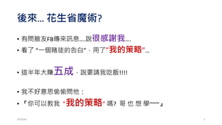 後來… 花生省魔術?
• 有問臉友FB傳來訊息….說很感謝我….
• 看了 “一個賭徒的告白”，用了”我的策略”…
• 這半年大賺五成，說要請我吃飯!!!!
• 我不好意思偷偷問他：
• 『你可以教我 ”我的策略” 嗎? 哥 也 想 學~~~』
2016/06 3
 