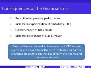 從薪酬制度讀 CEO 的行為心理學 21台北大學統計系 顏汝芳
Consequences of the Financial Crisis
1. Reduction in operating performance
2. Increase in expected default probability (EDF)
3. Greater chance of bank failure
4. Increase in likelihood of CEO turnover
Overconfidence can lead a risk-averse bank CEO to take
exposures perceived to be the most profitable for current
shareholders ex ante but that could harm their banks and
themselves ex post.
 