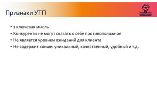 Признаки УТП
• 1 ключевая мысль
• Конкуренты не могут сказать о себе противоположное
• Не является уровнем ожиданий для клиента
• Не содержит клише: уникальный, качественный, удобный и т.д.
 