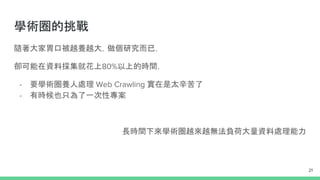 Challenges of Web Crawling
1. 網路問題 (IP 被封鎖、Proxy 沒開啟、Timeout)
2. 對方 Server 有限制 User-Agent
3. Deep web 問題 (你完全忘了需要登入才能看到)
4. <html> parser 寫錯？
5. 回傳格式找不到 Repeated content
6. Database 哪種適合？
- Non-relational and schema-less data model
- Low latency and high performance
- Highly scalable
21
 