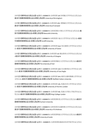 办理【英国学位证文凭公证】Q/微信 150088573 办理英国 UB 伯明翰大学学位证文凭公证+
真实可查教育部使馆认证+回国人员证明 Universityof Birmingham
办理【英国学位证文凭公证】Q/微信 150088573 办理英国 UOL 利物浦大学学位证文凭公证+
真实可查教育部使馆认证+回国人员证明 Universityof Liverpool
办理【英国学位证文凭公证】Q/微信 150088573 办理英国纽卡斯尔大学学位证文凭公证+真
实可查教育部使馆认证+回国人员证明 NewcastleUniversity
办理【英国学位证文凭公证】Q/微信 150088573 办理英国卡迪夫大学学位证文凭公证+真实
可查教育部使馆认证+回国人员证明 CardiffUniversity
办理【英国学位证文凭公证】Q/微信 150088573 办理英国 Exon 埃克塞特大学学位证文凭公
证+真实可查教育部使馆认证+回国人员证明 University of Exeter
办理【英国学位证文凭公证】Q/微信 150088573 办理英国 UG 格拉斯哥大学学位证文凭公证
+真实可查教育部使馆认证+回国人员证明 University of Glasgow
办理【英国学位证文凭公证】Q/微信 150088573 办理英国赫尔大学学位证文凭公证+真实可
查教育部使馆认证+回国人员证明 TheUniversity of Hull
办理【英国学位证文凭公证】Q/微信 150088573 办理英国 UEA 东安格利亚大学学位证文凭
公证+真实可查教育部使馆认证+回国人员证明 University of East Anglia
办理【英国学位证文凭公证】Q/微信 150088573 办理英国 SHU 谢菲尔德哈勒姆大学学位证
文凭公证+真实可查教育部使馆认证+回国人员证明 Sheffield Hallam University
办理【英国学位证文凭公证】Q/微信 150088573 办理英国 UAL 伦敦艺术大学学位证文凭公
证+真实可查教育部使馆认证+回国人员证明 University of the Arts London
办理【英国学位证文凭公证】Q/微信 150088573 办理英国 KCL 伦敦大学国王学院学位证文
凭公证+真实可查教育部使馆认证+回国人员证明 King'sCollege London
办理【英国学位证文凭公证】Q/微信 150088573 办理英国杜伦大学学位证文凭公证+真实可
查教育部使馆认证+回国人员证明 Durham University
办理【英国学位证文凭公证】Q/微信 150088573 办理英国圣安德鲁斯大学学位证文凭公证+
真实可查教育部使馆认证+回国人员证明 University of St Andrews
办理【英国学位证文凭公证】Q/微信 150088573 办理英国利兹大学学位证文凭公证+真实可
查教育部使馆认证+回国人员证明 Universityof Leeds
办理【英国学位证文凭公证】Q/微信 150088573 办理英国伦敦政治经济学院学位证文凭公
 