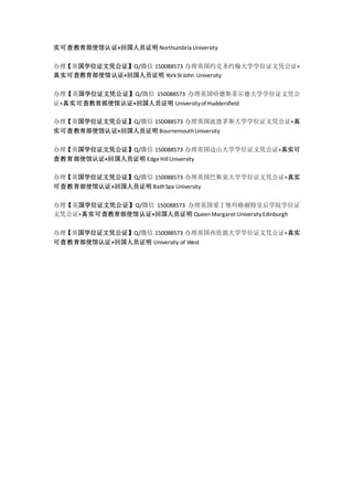 实可查教育部使馆认证+回国人员证明 Northumbria University
办理【英国学位证文凭公证】Q/微信 150088573 办理英国约克圣约翰大学学位证文凭公证+
真实可查教育部使馆认证+回国人员证明 YorkSt John University
办理【英国学位证文凭公证】Q/微信 150088573 办理英国哈德斯菲尔德大学学位证文凭公
证+真实可查教育部使馆认证+回国人员证明 Universityof Huddersfield
办理【英国学位证文凭公证】Q/微信 150088573 办理英国波恩茅斯大学学位证文凭公证+真
实可查教育部使馆认证+回国人员证明 BournemouthUniversity
办理【英国学位证文凭公证】Q/微信 150088573 办理英国边山大学学位证文凭公证+真实可
查教育部使馆认证+回国人员证明 EdgeHillUniversity
办理【英国学位证文凭公证】Q/微信 150088573 办理英国巴斯泉大学学位证文凭公证+真实
可查教育部使馆认证+回国人员证明 BathSpa University
办理【英国学位证文凭公证】Q/微信 150088573 办理英国爱丁堡玛格丽特皇后学院学位证
文凭公证+真实可查教育部使馆认证+回国人员证明 QueenMargaret UniversityEdinburgh
办理【英国学位证文凭公证】Q/微信 150088573 办理英国西伦敦大学学位证文凭公证+真实
可查教育部使馆认证+回国人员证明 University of West
 
