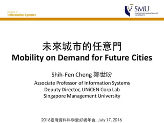 未來城市的任意⾨門
Mobility	
  on	
  Demand	
  for	
  Future	
  Cities
Shih-­‐Fen	
  Cheng	
  鄭世昐
Associate	
  Professor	
  of	
  Information	
  Systems
Deputy	
  Director,	
  UNiCEN Corp	
  Lab
Singapore	
  Management	
  University
2016臺灣資料科學愛好者年會, July 17, 2016
 