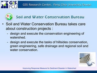 GIS Research Center, Feng Chia University,Taiwan
• Soil and Water Conservation Bureau takes care
about construction projects :
– design and execute the conservation engineering of
watershed.
– design and execute the tasks of hillsides conservation,
green engineering, safe drainage and regional soil and
water conservation.
Improving Response Measure for Sediment Disaster in Watershed
 