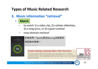 Types of Music Related Research
3. Music information “retrieval”
• Match
‒ to match 1) a video clip, 2) a photo slideshow,
3) a song lyrics, or 4) a given context
‒ cross-domain retrieval
13
 
