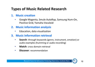 Types of Music Related Research
1. Music creation
• Google Magenta, Smule AutoRap, Samsung Hum-On,
Positive Grid, Yamaha Vocaloid
2. Music information analysis
• Education, data visualization
3. Music information retrieval
• Search: through keywords (genre, instrument, emotion) or
audio examples (humming or audio recording)
• Match: cross domain retrieval
• Discover: recommendation
16
 