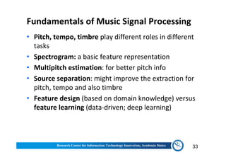 Fundamentals of Music Signal Processing
• Pitch, tempo, timbre play different roles in different
tasks
• Spectrogram: a basic feature representation
• Multipitch estimation: for better pitch info
• Source separation: might improve the extraction for
pitch, tempo and also timbre
• Feature design (based on domain knowledge) versus
feature learning (data-driven; deep learning)
33
 