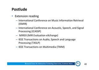 Postlude
• Extension reading
‒ International Conference on Music Information Retrieval
(ISMIR)
‒ International Conference on Acoustic, Speech, and Signal
Processing (ICASSP)
‒ MIREX (MIR Evaluation eXchange)
‒ IEEE Transactions on Audio, Speech and Language
Processing (TASLP)
‒ IEEE Transactions on Multimedia (TMM)
40
 
