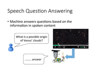 Speech Ques1on Answering 
•  Machine	answers	ques4ons	based	on	the	
informa4on	in	spoken	content
What	is	a	possible	origin	
of	Venus’	clouds?
………	answer
 