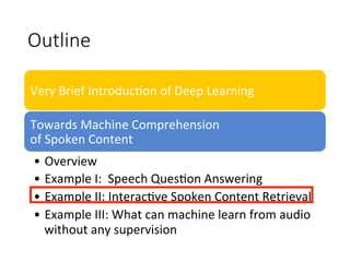 Outline
Very	Brief	Introduc4on	of	Deep	Learning
Towards	Machine	Comprehension		
of	Spoken	Content
•  Overview
•  Example	I:		Speech	Ques4on	Answering		
•  Example	II:	Interac4ve	Spoken	Content	Retrieval	
•  Example	III:	What	can	machine	learn	from	audio	
without	any	supervision	
 