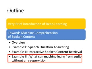 Outline
Very	Brief	Introduc4on	of	Deep	Learning
Towards	Machine	Comprehension		
of	Spoken	Content
•  Overview
•  Example	I:		Speech	Ques4on	Answering		
•  Example	II:	Interac4ve	Spoken	Content	Retrieval	
•  Example	III:	What	can	machine	learn	from	audio	
without	any	supervision	
 