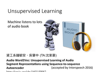 Unsupervised Learning
Machine	listens	to	lots	
of	audio	book

(TA: )
Audio	Word2Vec:	Unsupervised	Learning	of	Audio	
Segment	Representa'ons	using	Sequence-to-sequence	
Autoencoder	 (accepted	by	Interspeech	2016)
 
