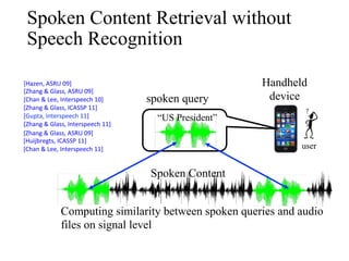 Spoken Content Retrieval without
Speech Recognition
user
“US President”
spoken query
[Hazen,	ASRU	09]	
[Zhang		Glass,	ASRU	09]	
[Chan		Lee,	Interspeech	10]	
[Zhang		Glass,	ICASSP	11]	
[Gupta,	Interspeech	11]	
[Zhang		Glass,	Interspeech	11]	
[Zhang		Glass,	ASRU	09]	
[Huijbregts,	ICASSP	11]	
[Chan		Lee,	Interspeech	11]	
Computing similarity between spoken queries and audio
files on signal level
Spoken Content
Handheld
device
 