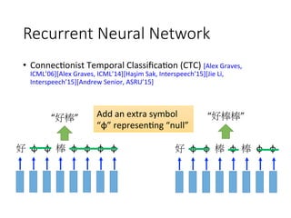 Recurrent Neural Network
•  Connec4onist	Temporal	Classiﬁca4on	(CTC)	[Alex	Graves,	
ICML’06][Alex	Graves,	ICML’14][Haşim	Sak,	Interspeech’15][Jie	Li,	
Interspeech’15][Andrew	Senior,	ASRU’15]	
好
 φ
 φ
 棒
 φ
 φ
 φ
 φ
 好
 φ
 φ
 棒
 φ
 棒
 φ
 φ
“好棒”
 “好棒棒”
Add	an	extra	symbol	
“φ”	represen4ng	“null”
 