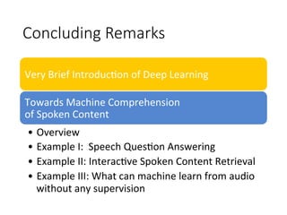 Concluding Remarks
Very	Brief	Introduc4on	of	Deep	Learning
Towards	Machine	Comprehension		
of	Spoken	Content
•  Overview
•  Example	I:		Speech	Ques4on	Answering		
•  Example	II:	Interac4ve	Spoken	Content	Retrieval	
•  Example	III:	What	can	machine	learn	from	audio	
without	any	supervision	
 