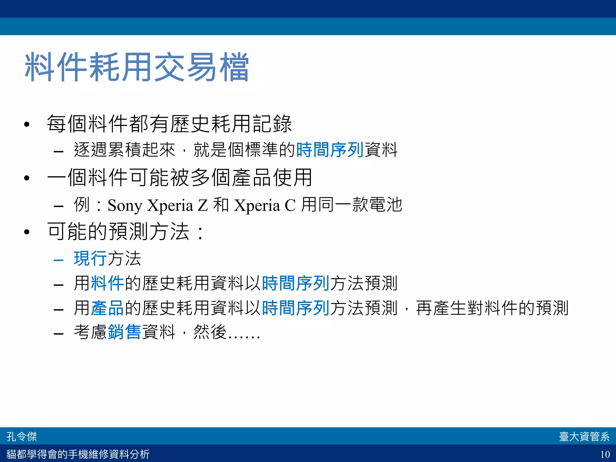 10
料件耗用交易檔
•  每個料件都有歷史耗用記錄
–  逐週累積起來，就是個標準的時間序列資料
•  一個料件可能被多個產品使用
–  例：Sony Xperia Z 和 Xperia C 用同一款電池
•  可能的預測方法：
–  現行方法
–  用料件的歷史耗用資料以時間序列方法預測
–  用產品的歷史耗用資料以時間序列方法預測，再產生對料件的預測
–  考慮銷售資料，然後……
 