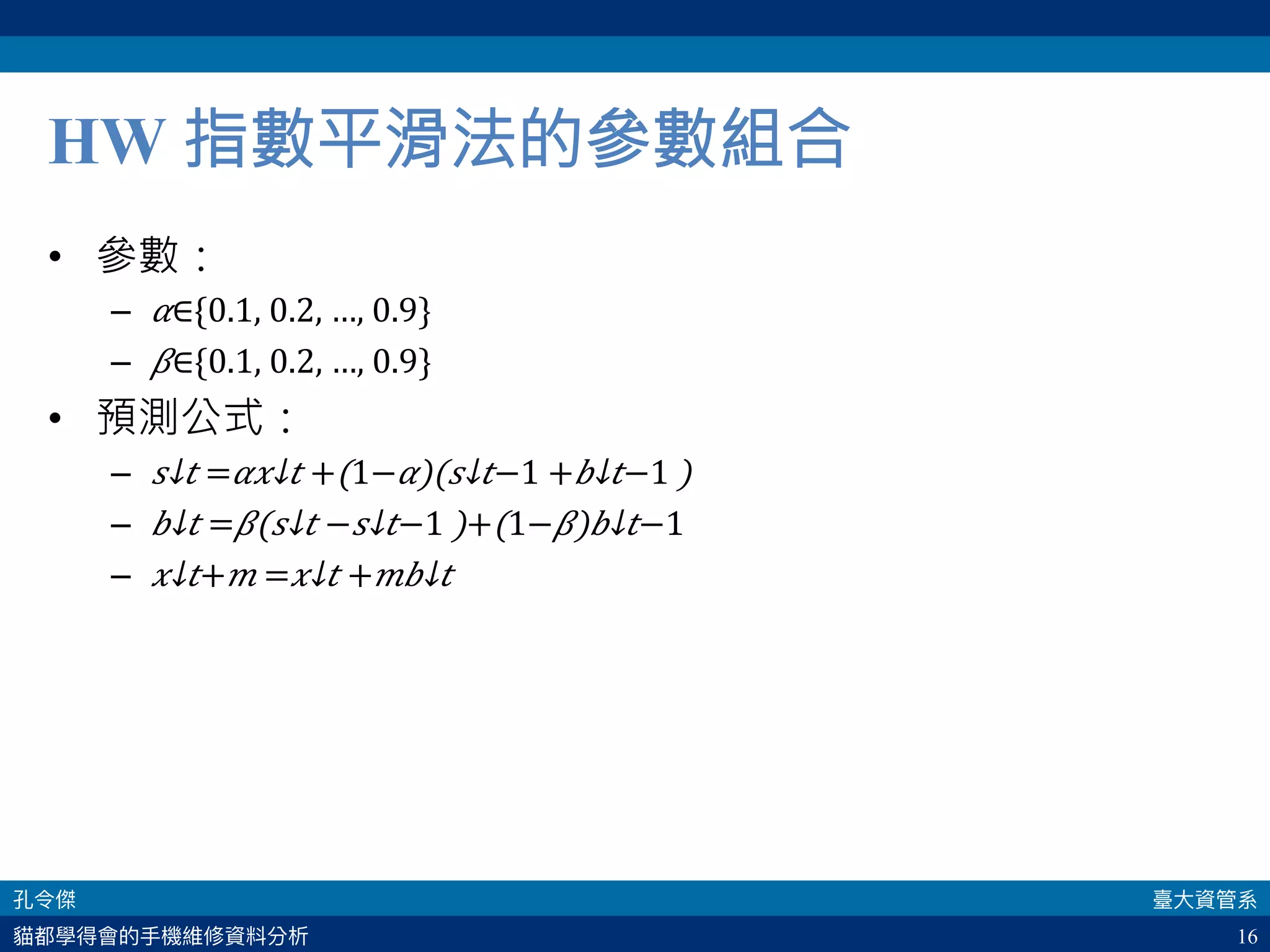 16
HW 指數平滑法的參數組合
•  參數：
–  𝛼∈{0.1, 0.2, …, 0.9}
–  𝛽∈{0.1, 0.2, …, 0.9}
•  預測公式：
–  ​ 𝑠↓𝑡 = 𝛼​ 𝑥↓𝑡 +(1− 𝛼)(​ 𝑠↓𝑡−1 +​ 𝑏↓𝑡−1 )
–  ​ 𝑏↓𝑡 = 𝛽(​ 𝑠↓𝑡 −​ 𝑠↓𝑡−1 )+(1− 𝛽)​ 𝑏↓𝑡−1 
–  ​ 𝑥↓𝑡+ 𝑚 =​ 𝑥↓𝑡 + 𝑚​ 𝑏↓𝑡 
 