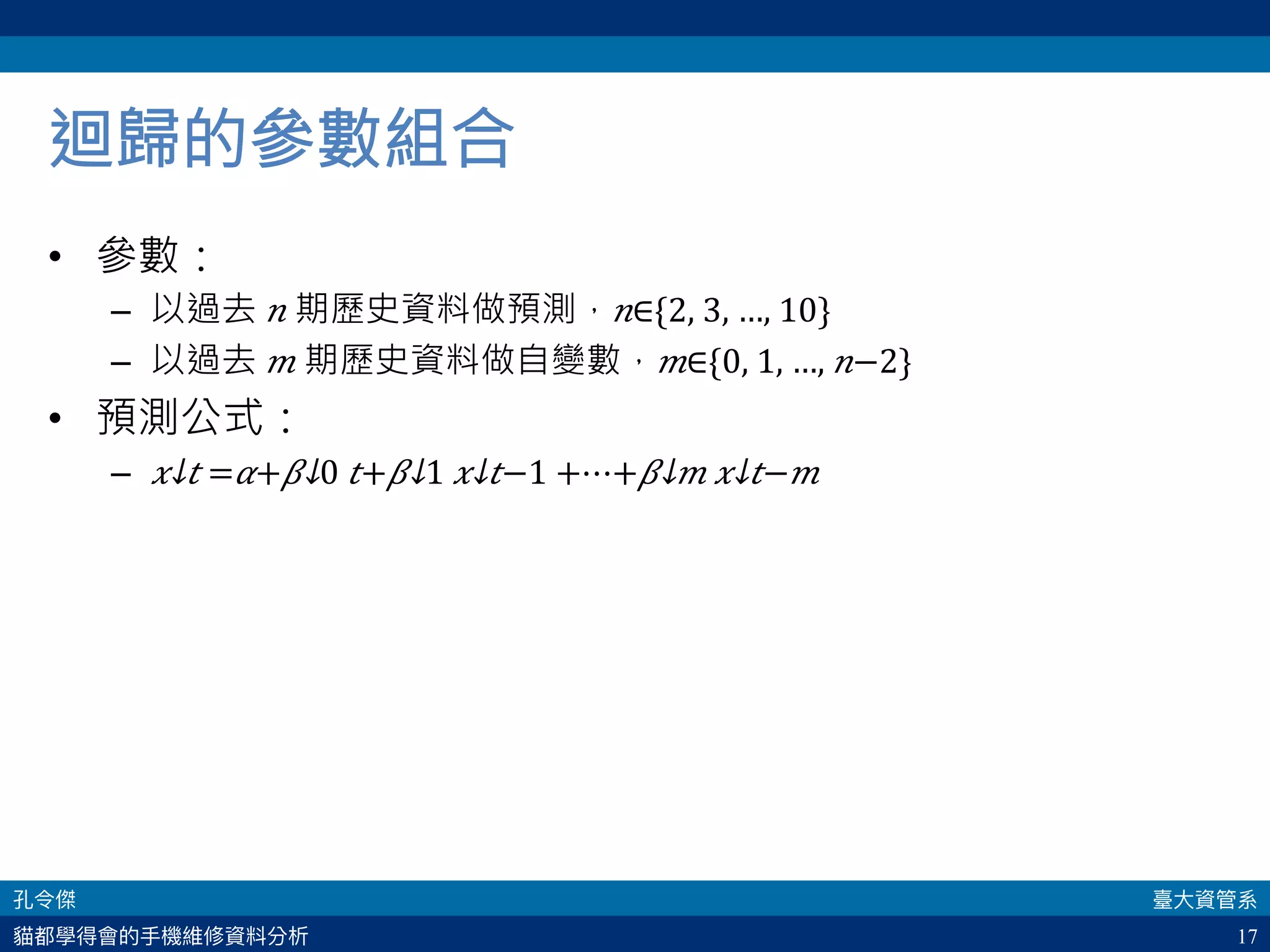 17
迴歸的參數組合
•  參數：
–  以過去 𝑛 期歷史資料做預測， 𝑛∈{2, 3, …, 10}
–  以過去 𝑚 期歷史資料做自變數， 𝑚∈{0, 1, …, 𝑛−2}
•  預測公式：
–  ​ 𝑥↓𝑡 = 𝛼+​ 𝛽↓0 𝑡+​ 𝛽↓1 ​ 𝑥↓𝑡−1 +⋯+​ 𝛽↓𝑚 ​ 𝑥↓𝑡− 𝑚 
 
