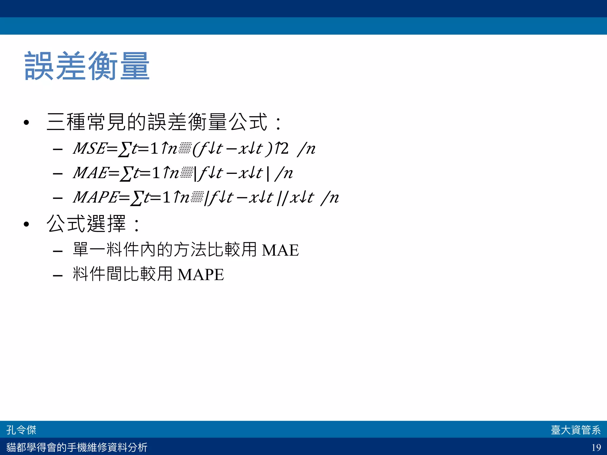 19
誤差衡量
•  三種常見的誤差衡量公式：
–  𝑀𝑆𝐸=​∑ 𝑡=1↑𝑛▒​(​ 𝑓↓𝑡 −​ 𝑥↓𝑡 )↑2  /𝑛 
–  𝑀𝐴𝐸=​∑ 𝑡=1↑𝑛▒|​ 𝑓↓𝑡 −​ 𝑥↓𝑡 | /𝑛 
–  𝑀𝐴𝑃𝐸=​∑ 𝑡=1↑𝑛▒|​ 𝑓↓𝑡 −​ 𝑥↓𝑡 |/​ 𝑥↓𝑡  /𝑛 
•  公式選擇：
–  單一料件內的方法比較用 MAE
–  料件間比較用 MAPE
 