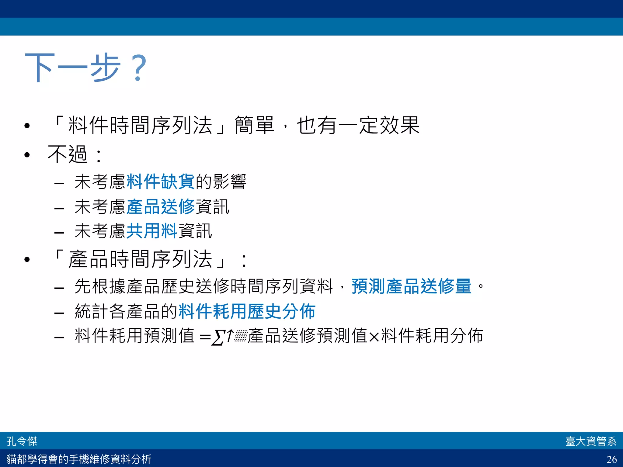 26
下一步？
•  「料件時間序列法」簡單，也有一定效果
•  不過：
–  未考慮料件缺貨的影響
–  未考慮產品送修資訊
–  未考慮共用料資訊
•  「產品時間序列法」：
–  先根據產品歷史送修時間序列資料，預測產品送修量。
–  統計各產品的料件耗用歷史分佈
–  料件耗用預測值 =∑↑▒產品送修預測值×料件耗用分佈 
 