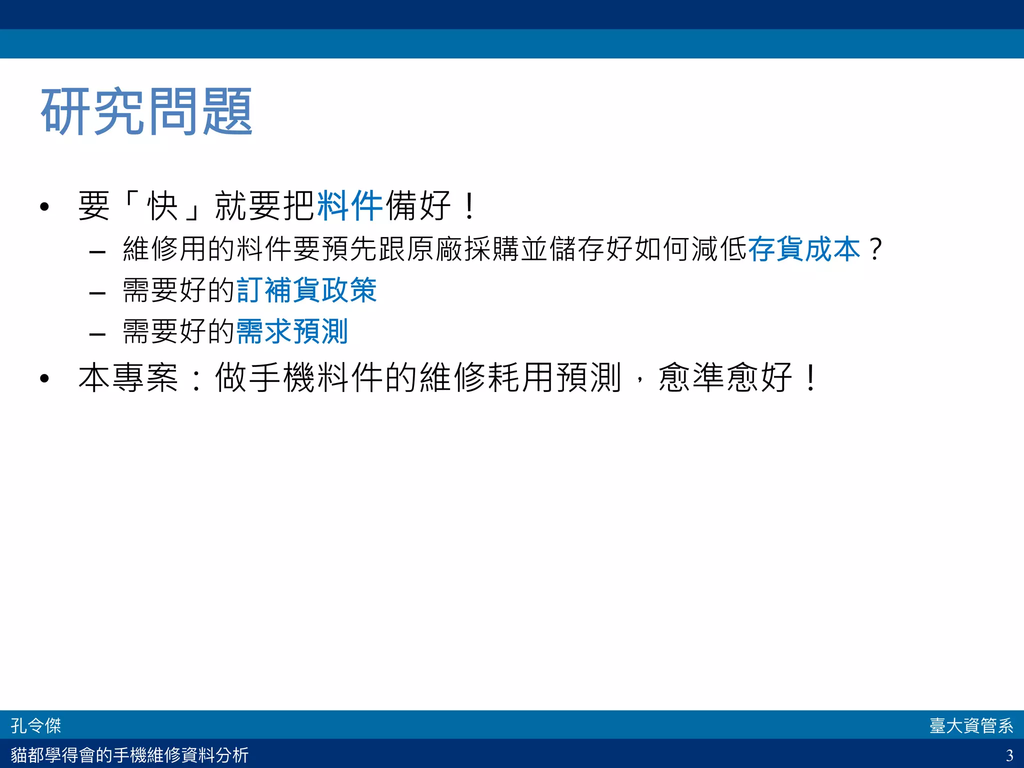 3
研究問題
•  要「快」就要把料件備好！
–  維修用的料件要預先跟原廠採購並儲存好如何減低存貨成本？
–  需要好的訂補貨政策
–  需要好的需求預測
•  本專案：做手機料件的維修耗用預測，愈準愈好！
 
