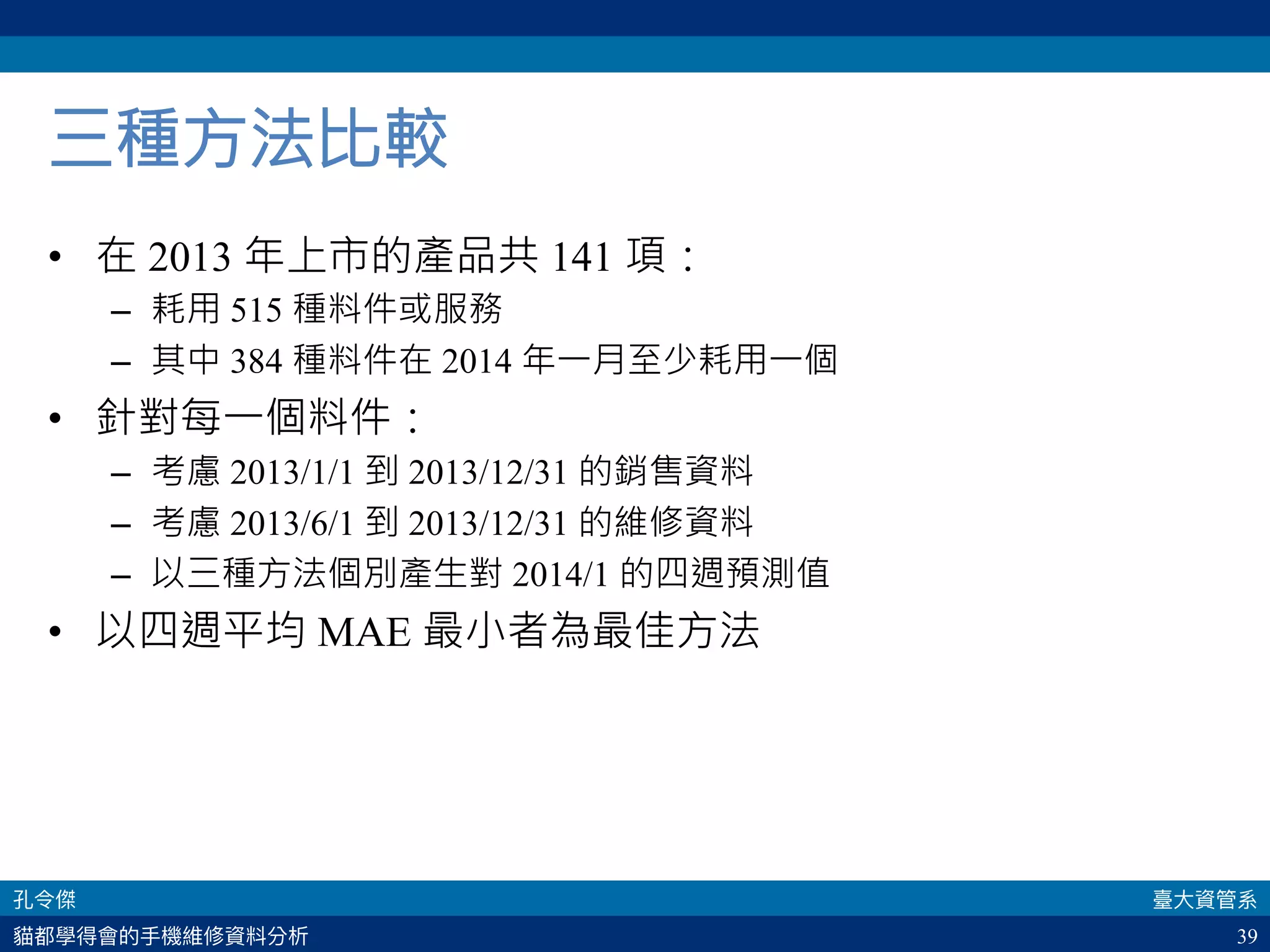 39
三種方法比較
•  在 2013 年上市的產品共 141 項：
–  耗用 515 種料件或服務
–  其中 384 種料件在 2014 年一月至少耗用一個
•  針對每一個料件：
–  考慮 2013/1/1 到 2013/12/31 的銷售資料
–  考慮 2013/6/1 到 2013/12/31 的維修資料
–  以三種方法個別產生對 2014/1 的四週預測值
•  以四週平均 MAE 最小者為最佳方法
 