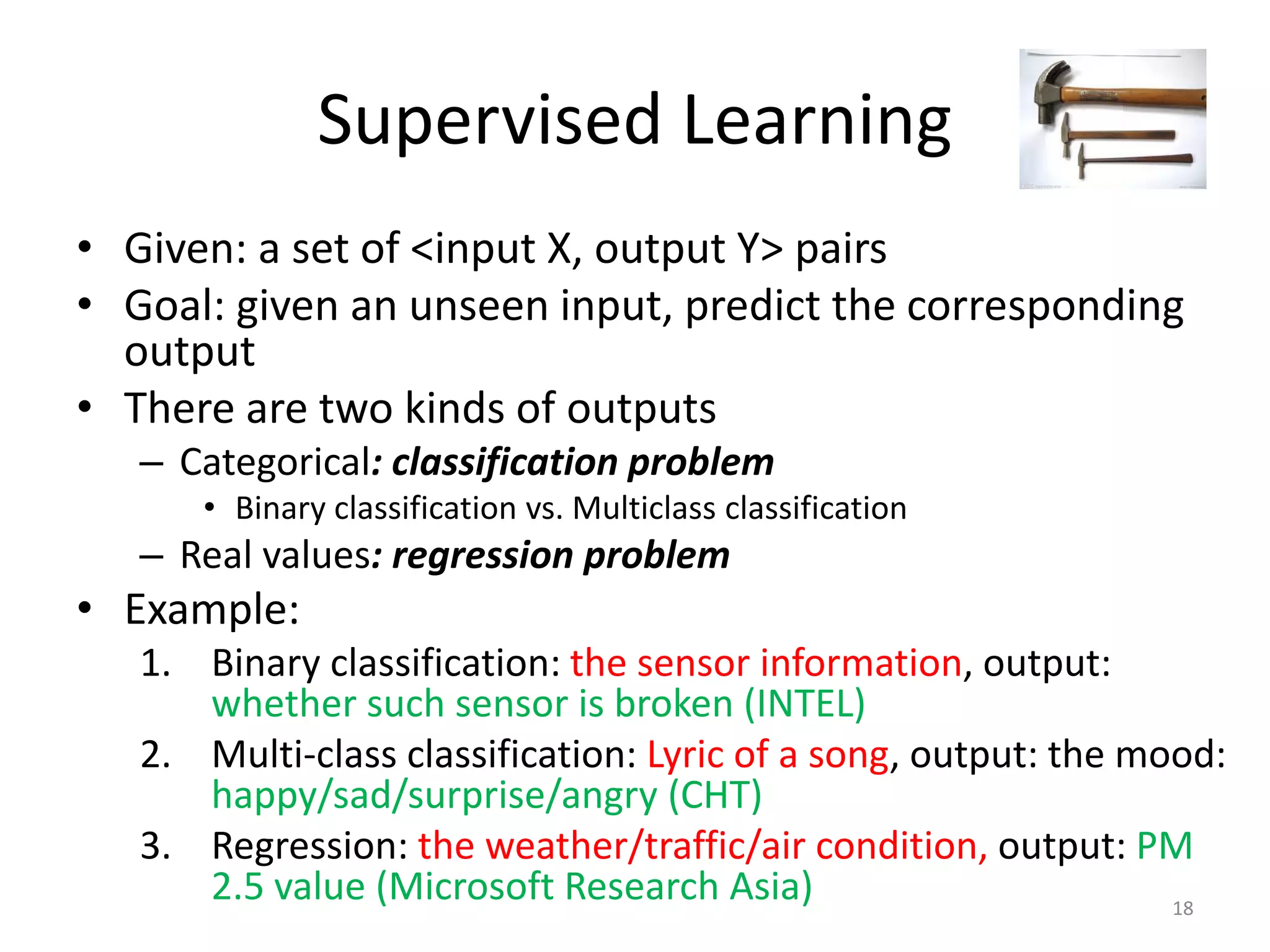 Supervised Learning
• Given: a set of <input X, output Y> pairs
• Goal: given an unseen input, predict the corresponding
output
• There are two kinds of outputs
– Categorical: classification problem
• Binary classification vs. Multiclass classification
– Real values: regression problem
• Example:
1. Binary classification: the sensor information, output:
whether such sensor is broken (INTEL)
2. Multi-class classification: Lyric of a song, output: the mood:
happy/sad/surprise/angry (CHT)
3. Regression: the weather/traffic/air condition, output: PM
2.5 value (Microsoft Research Asia) 18
 