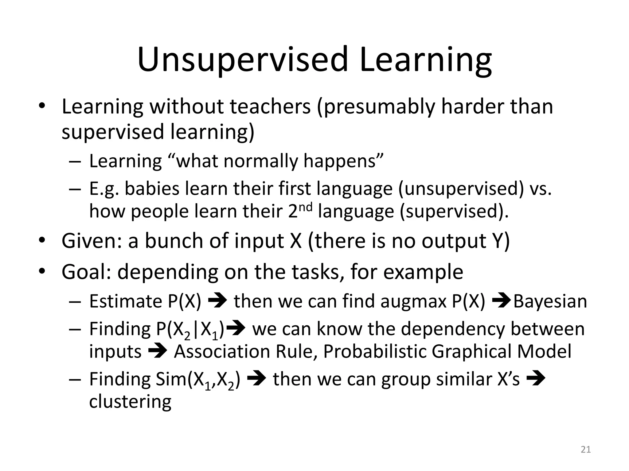 Unsupervised Learning
• Learning without teachers (presumably harder than
supervised learning)
– Learning “what normally happens”
– E.g. babies learn their first language (unsupervised) vs.
how people learn their 2nd language (supervised).
• Given: a bunch of input X (there is no output Y)
• Goal: depending on the tasks, for example
– Estimate P(X)  then we can find augmax P(X) Bayesian
– Finding P(X2|X1) we can know the dependency between
inputs  Association Rule, Probabilistic Graphical Model
– Finding Sim(X1,X2)  then we can group similar X’s 
clustering
21
 