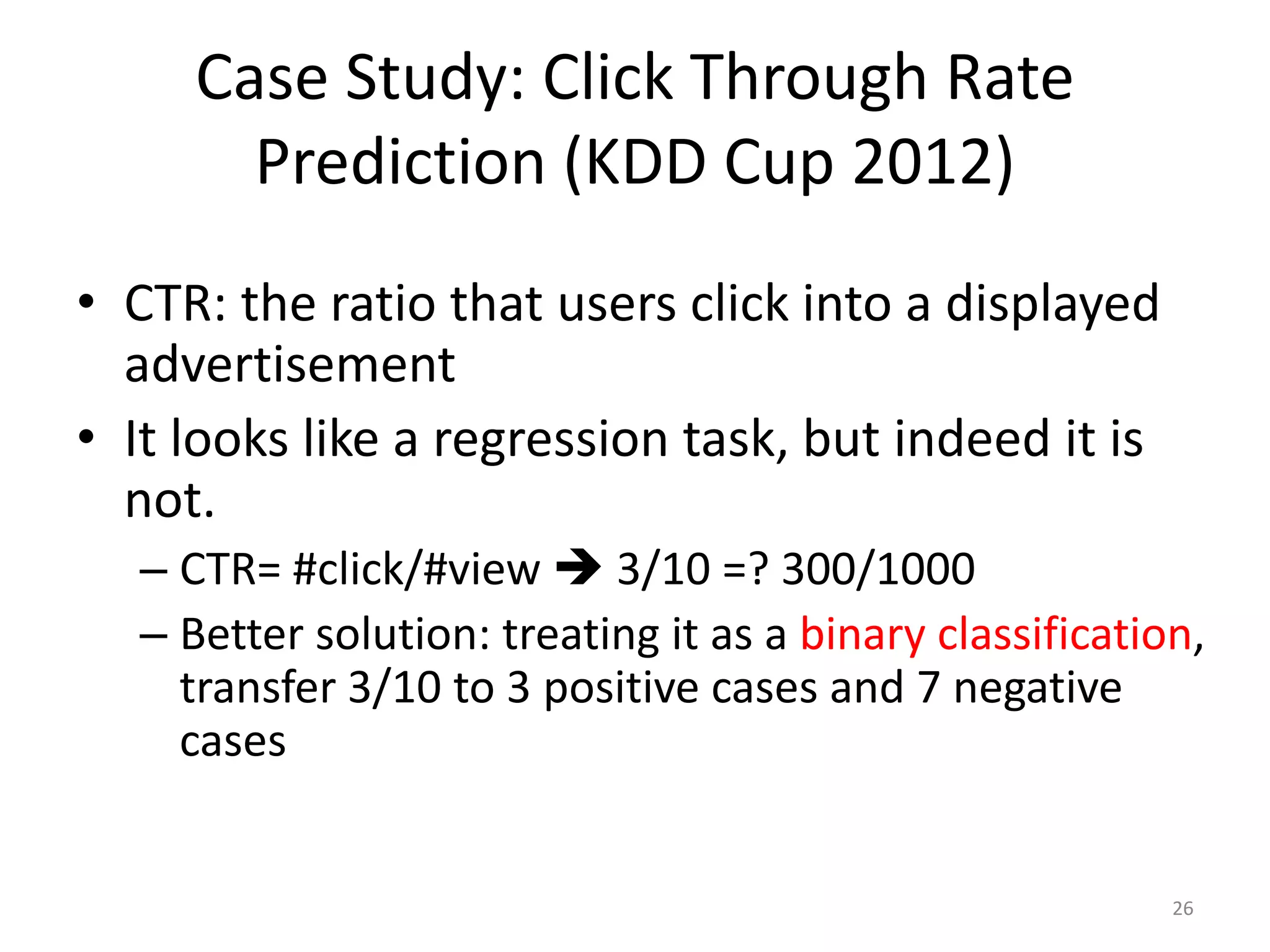 • CTR: the ratio that users click into a displayed
advertisement
• It looks like a regression task, but indeed it is
not.
– CTR= #click/#view  3/10 =? 300/1000
– Better solution: treating it as a binary classification,
transfer 3/10 to 3 positive cases and 7 negative
cases
Case Study: Click Through Rate
Prediction (KDD Cup 2012)
26
 