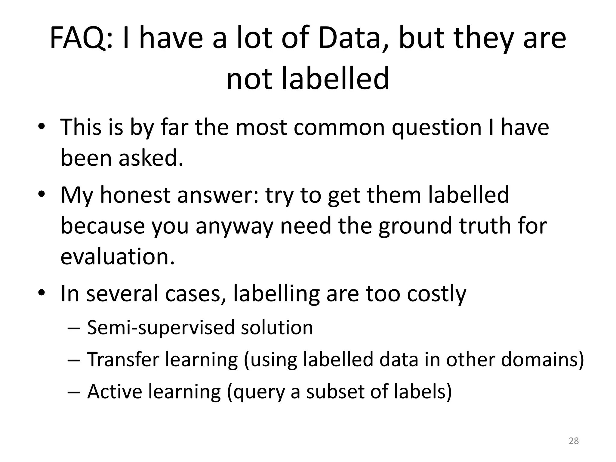 FAQ: I have a lot of Data, but they are
not labelled
• This is by far the most common question I have
been asked.
• My honest answer: try to get them labelled
because you anyway need the ground truth for
evaluation.
• In several cases, labelling are too costly
– Semi-supervised solution
– Transfer learning (using labelled data in other domains)
– Active learning (query a subset of labels)
28
 