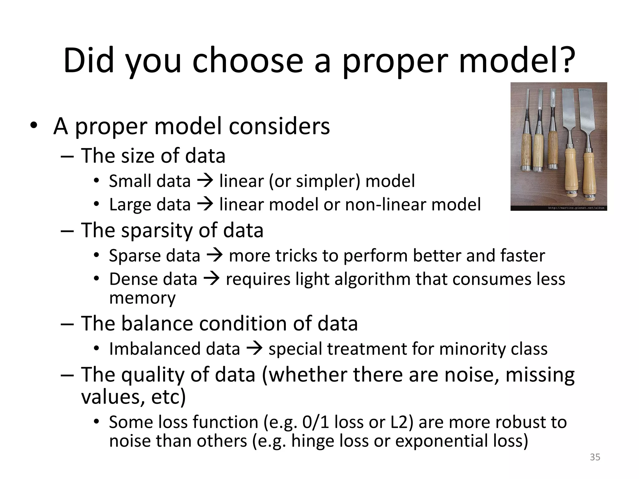 Did you choose a proper model?
• A proper model considers
– The size of data
• Small data  linear (or simpler) model
• Large data  linear model or non-linear model
– The sparsity of data
• Sparse data  more tricks to perform better and faster
• Dense data  requires light algorithm that consumes less
memory
– The balance condition of data
• Imbalanced data  special treatment for minority class
– The quality of data (whether there are noise, missing
values, etc)
• Some loss function (e.g. 0/1 loss or L2) are more robust to
noise than others (e.g. hinge loss or exponential loss)
35
 