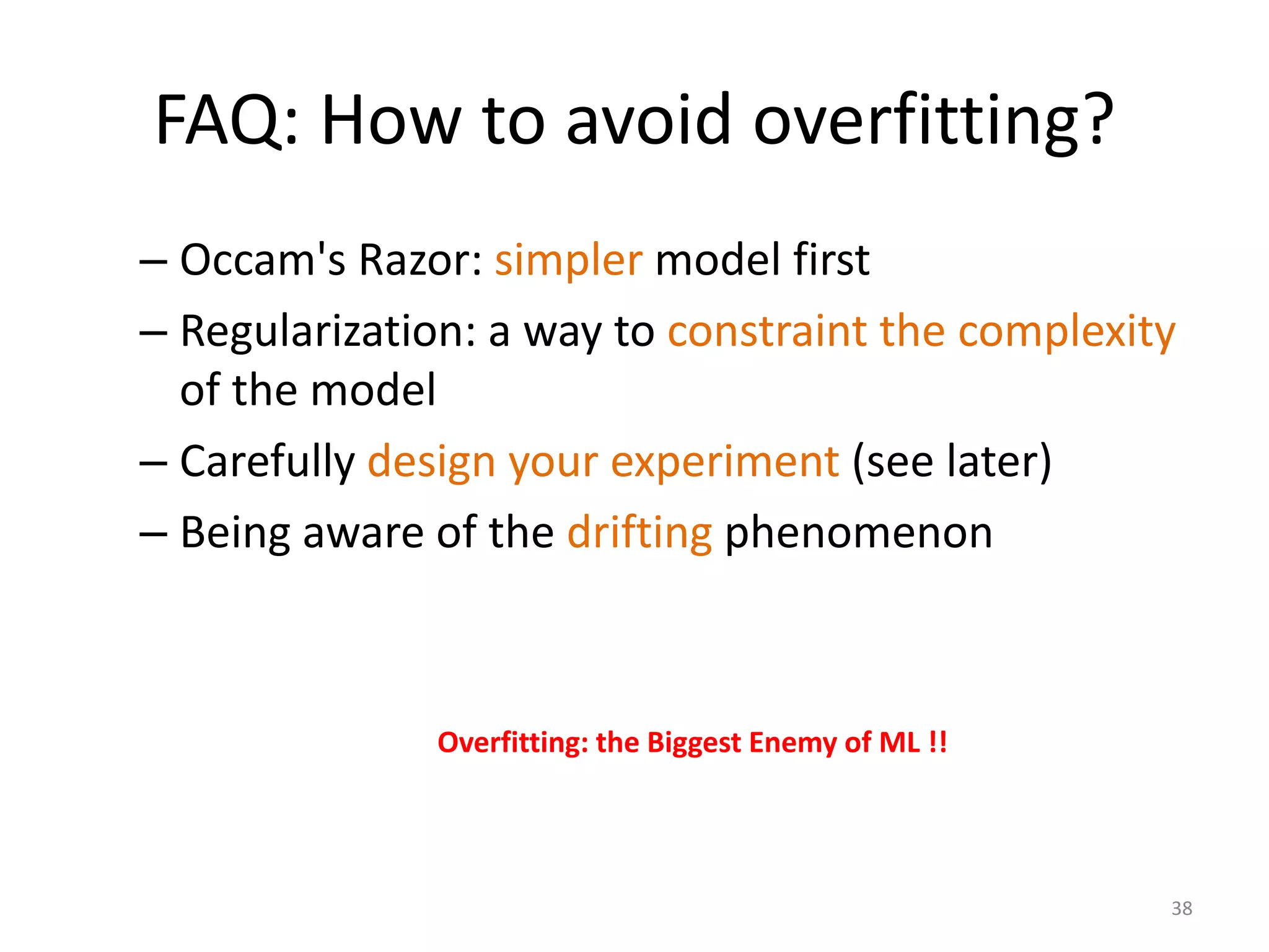 FAQ: How to avoid overfitting?
– Occam's Razor: simpler model first
– Regularization: a way to constraint the complexity
of the model
– Carefully design your experiment (see later)
– Being aware of the drifting phenomenon
Overfitting: the Biggest Enemy of ML !!
38
 