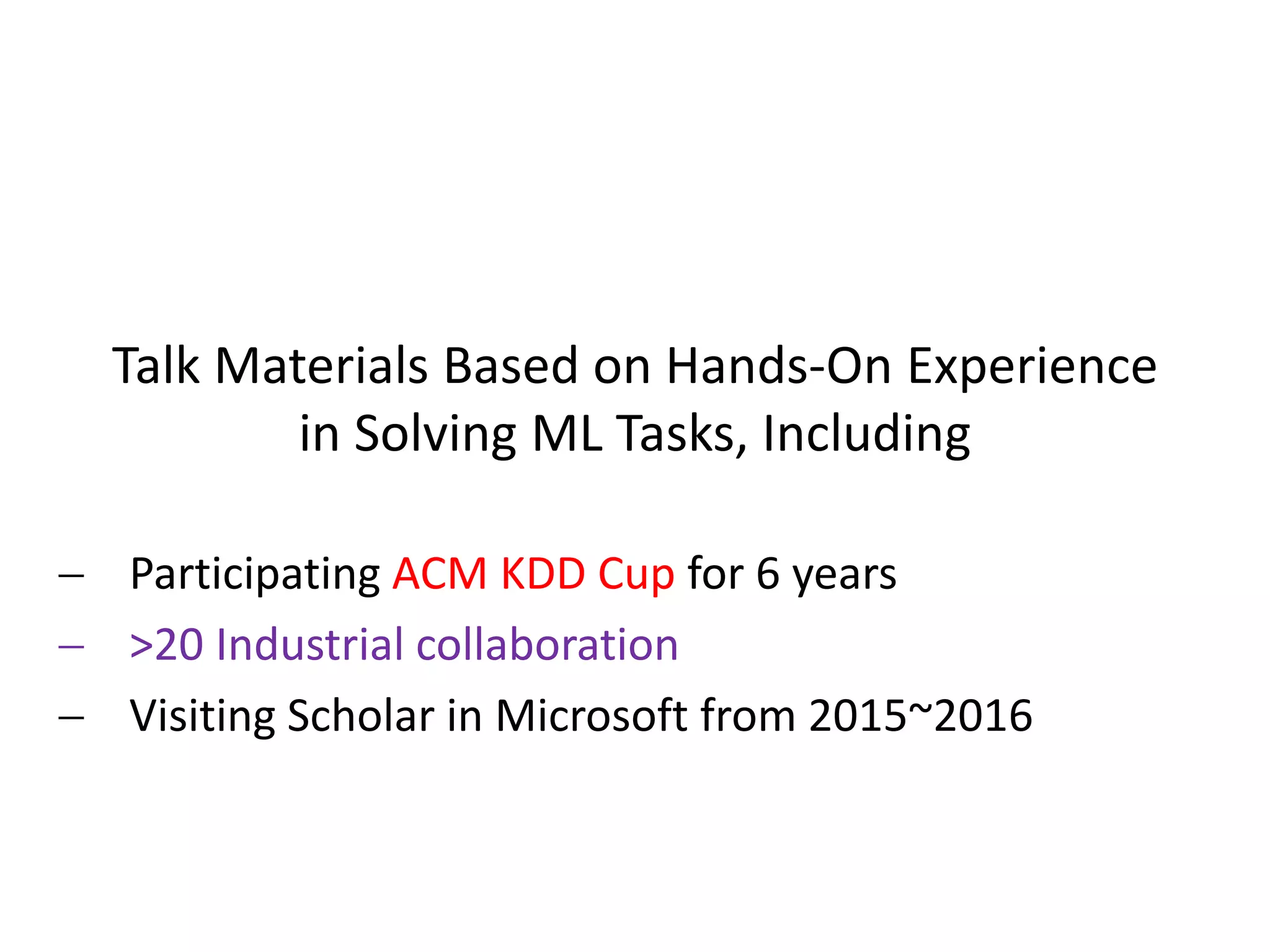 Talk Materials Based on Hands-On Experience
in Solving ML Tasks, Including
 Participating ACM KDD Cup for 6 years
 >20 Industrial collaboration
 Visiting Scholar in Microsoft from 2015~2016
 
