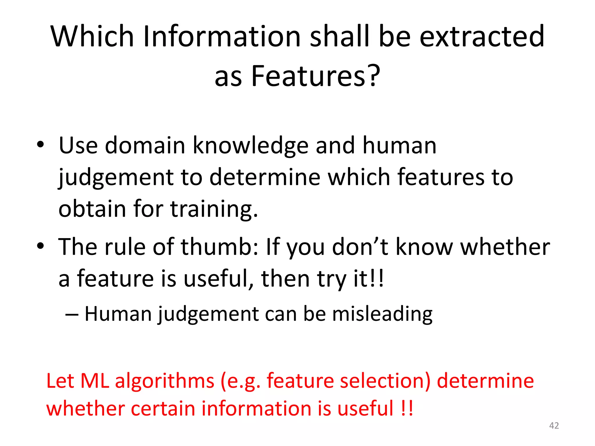 • Use domain knowledge and human
judgement to determine which features to
obtain for training.
• The rule of thumb: If you don’t know whether
a feature is useful, then try it!!
– Human judgement can be misleading
Which Information shall be extracted
as Features?
Let ML algorithms (e.g. feature selection) determine
whether certain information is useful !!
42
 