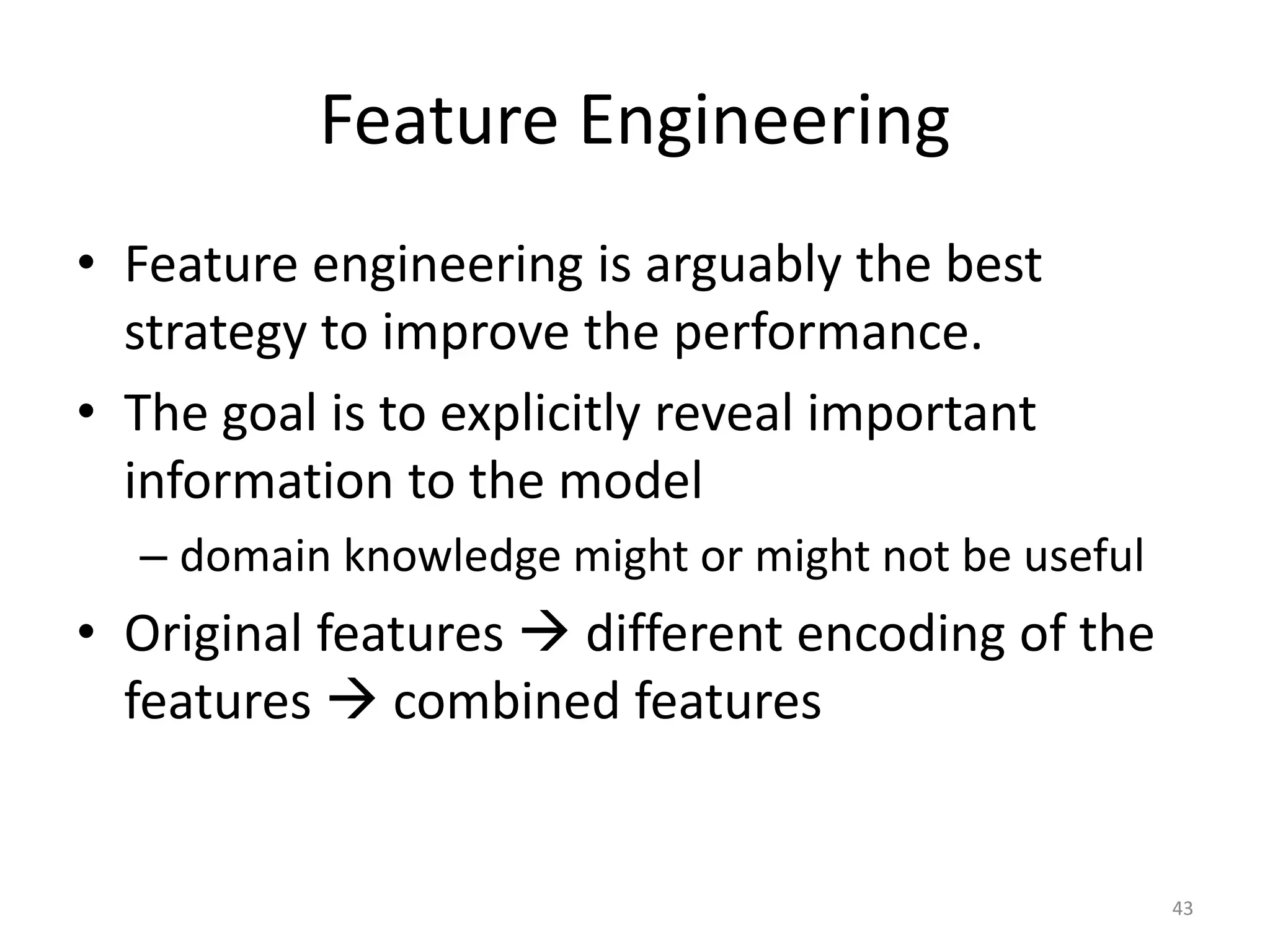 Feature Engineering
• Feature engineering is arguably the best
strategy to improve the performance.
• The goal is to explicitly reveal important
information to the model
– domain knowledge might or might not be useful
• Original features  different encoding of the
features  combined features
43
 