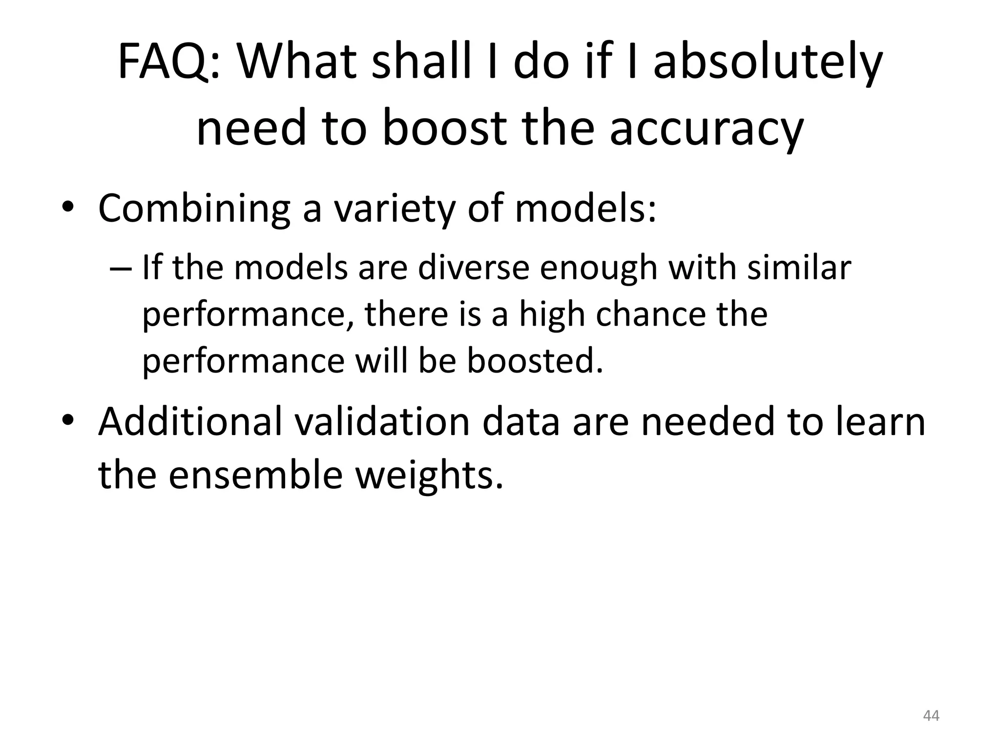 FAQ: What shall I do if I absolutely
need to boost the accuracy
• Combining a variety of models:
– If the models are diverse enough with similar
performance, there is a high chance the
performance will be boosted.
• Additional validation data are needed to learn
the ensemble weights.
44
 