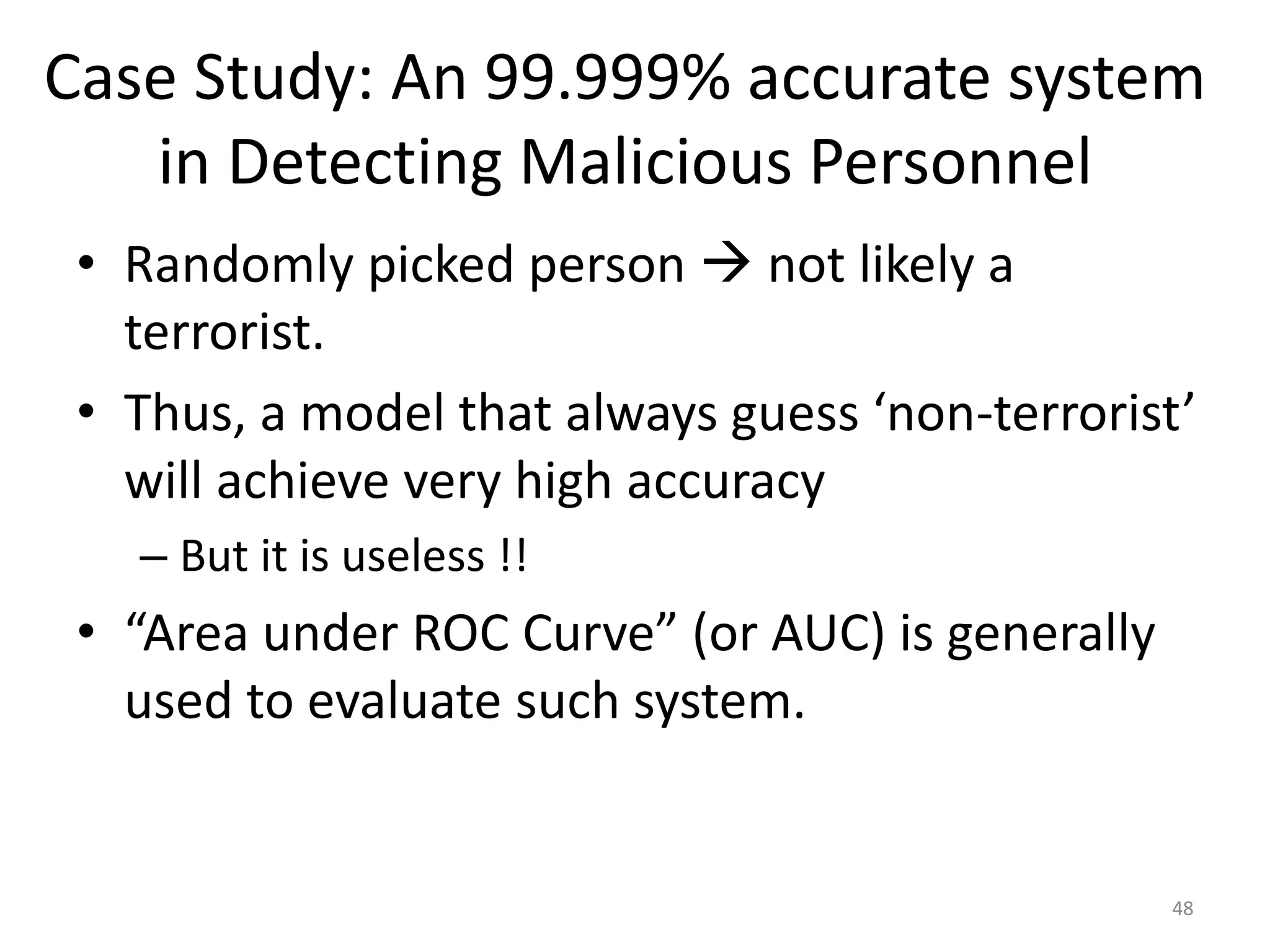 Case Study: An 99.999% accurate system
in Detecting Malicious Personnel
• Randomly picked person  not likely a
terrorist.
• Thus, a model that always guess ‘non-terrorist’
will achieve very high accuracy
– But it is useless !!
• “Area under ROC Curve” (or AUC) is generally
used to evaluate such system.
48
 