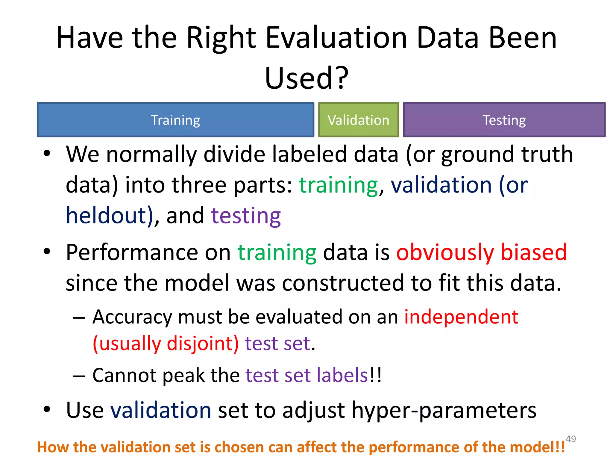 Have the Right Evaluation Data Been
Used?
• We normally divide labeled data (or ground truth
data) into three parts: training, validation (or
heldout), and testing
• Performance on training data is obviously biased
since the model was constructed to fit this data.
– Accuracy must be evaluated on an independent
(usually disjoint) test set.
– Cannot peak the test set labels!!
• Use validation set to adjust hyper-parameters
How the validation set is chosen can affect the performance of the model!!
Training Validation Testing
49
 