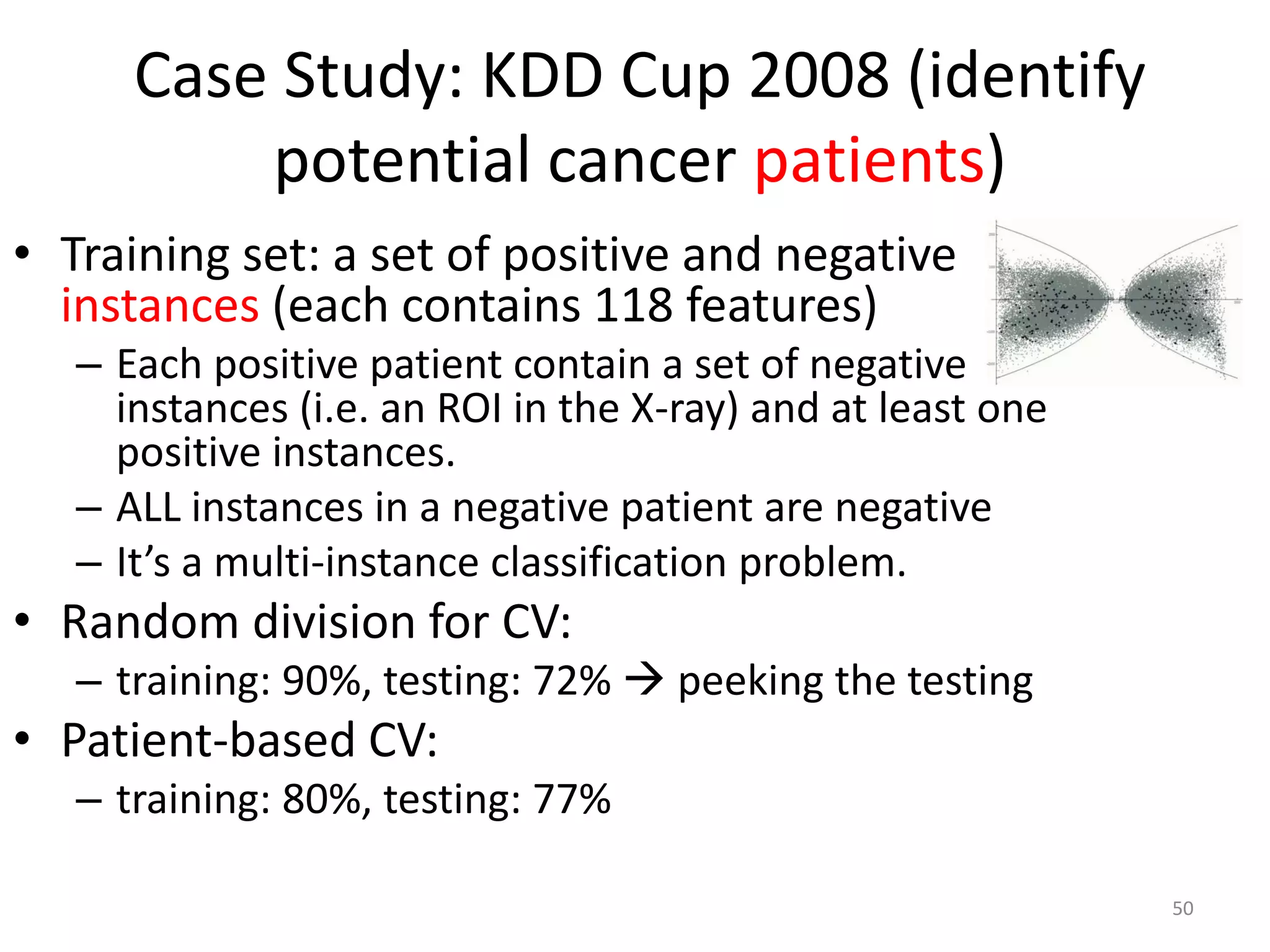 Case Study: KDD Cup 2008 (identify
potential cancer patients)
• Training set: a set of positive and negative
instances (each contains 118 features)
– Each positive patient contain a set of negative
instances (i.e. an ROI in the X-ray) and at least one
positive instances.
– ALL instances in a negative patient are negative
– It’s a multi-instance classification problem.
• Random division for CV:
– training: 90%, testing: 72%  peeking the testing
• Patient-based CV:
– training: 80%, testing: 77%
50
 