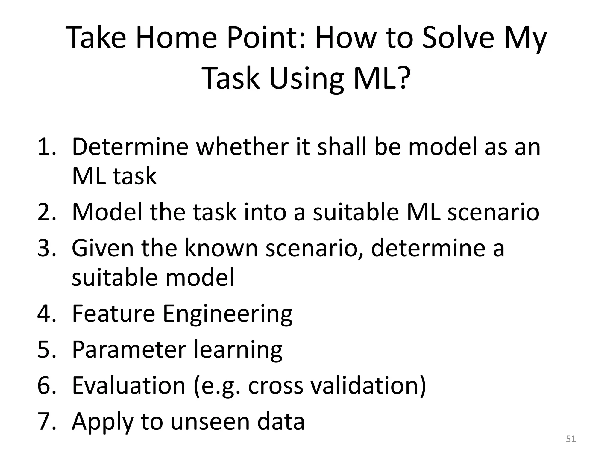 1. Determine whether it shall be model as an
ML task
2. Model the task into a suitable ML scenario
3. Given the known scenario, determine a
suitable model
4. Feature Engineering
5. Parameter learning
6. Evaluation (e.g. cross validation)
7. Apply to unseen data
Take Home Point: How to Solve My
Task Using ML?
51
 