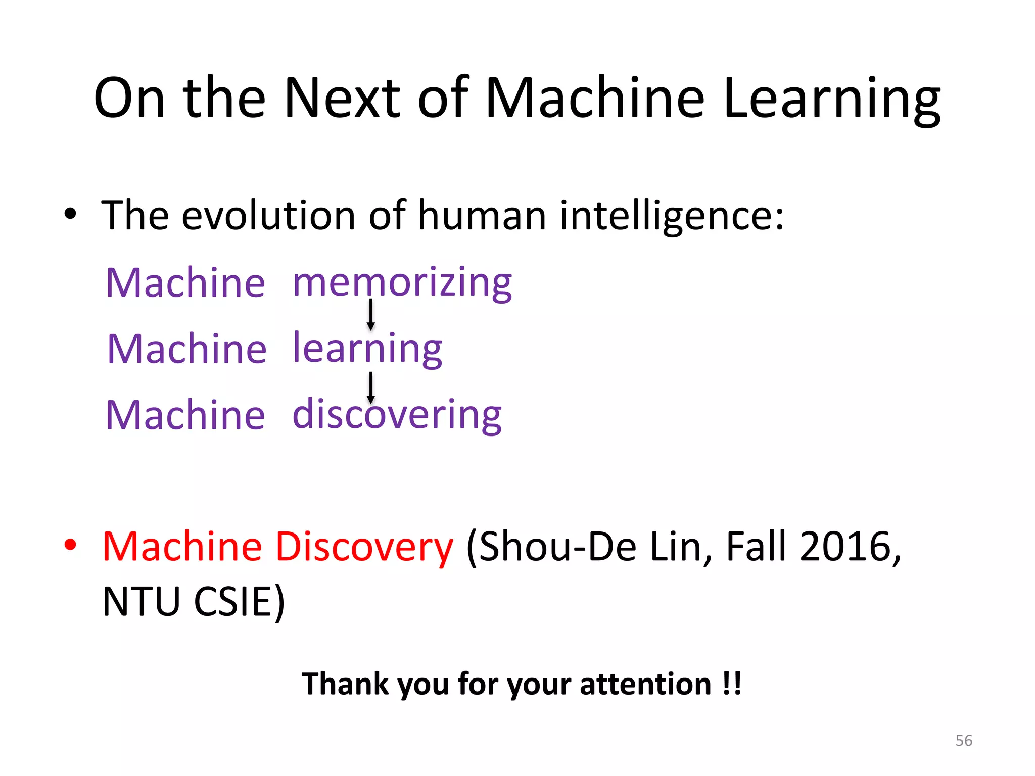 On the Next of Machine Learning
• The evolution of human intelligence:
memorizing
learning
discovering
• Machine Discovery (Shou-De Lin, Fall 2016,
NTU CSIE)
Machine
Machine
Machine
56
Thank you for your attention !!
 