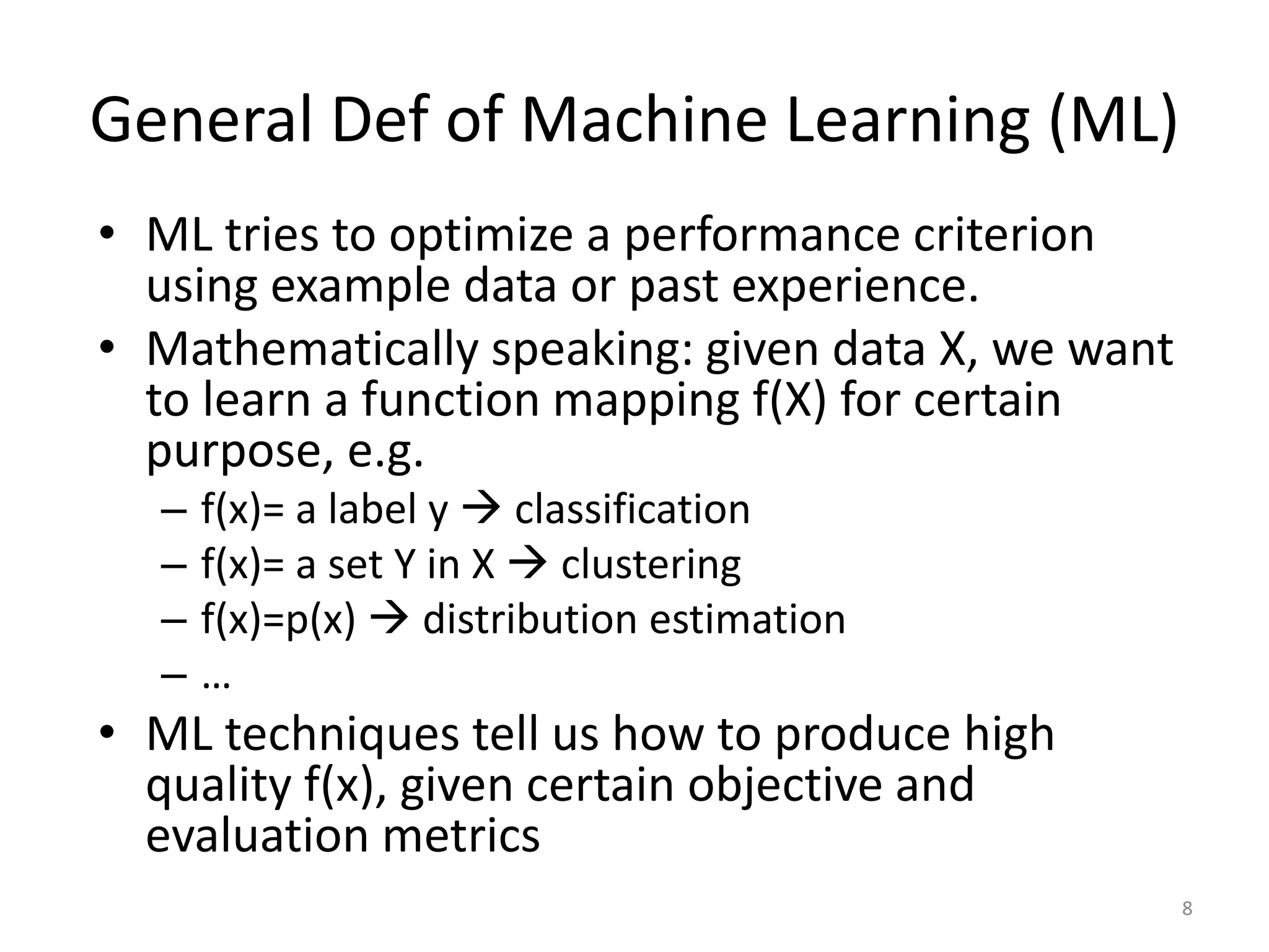 General Def of Machine Learning (ML)
• ML tries to optimize a performance criterion
using example data or past experience.
• Mathematically speaking: given data X, we want
to learn a function mapping f(X) for certain
purpose, e.g.
– f(x)= a label y  classification
– f(x)= a set Y in X  clustering
– f(x)=p(x)  distribution estimation
– …
• ML techniques tell us how to produce high
quality f(x), given certain objective and
evaluation metrics
8
 