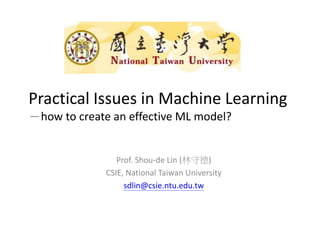 Practical Issues in Machine Learning
－how to create an effective ML model?
Prof. Shou-de Lin (林守德)
CSIE, National Taiwan University
sdlin@csie.ntu.edu.tw
 