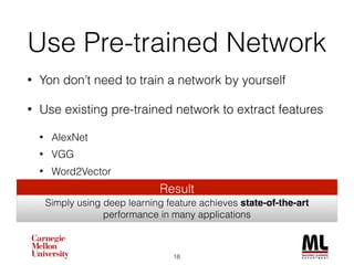 Use Pre-trained Network
• Yon don’t need to train a network by yourself
• Use existing pre-trained network to extract features
• AlexNet
• VGG
• Word2Vector
18
Result
Simply using deep learning features achieves state-of-the-art
performance in many applications
 
