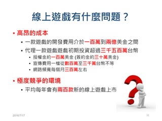 線上遊戲有什麼問題？
▪ 高昂的成本
▪ 一款遊戲的開發費用介於一百萬到兩億美金之間
▪ 代理一款遊戲遊戲初期投資超過三千五百萬台幣
▪ 授權金約一百萬美金 (簽約金約三十萬美金)
▪ 宣傳費用一檔從數百萬至三千萬台幣不等
▪ 網路頻寬每個月三百萬左右
▪ 極度競爭的環境
▪ 平均每年會有兩百款新的線上遊戲上市
2016/7/17 11
 