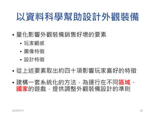 2016/7/17 45
以資料科學幫助設計外觀裝備
▪ 量化影響外觀裝備銷售好壞的要素
▪ 玩家觀感
▪ 圖像特徵
▪ 設計特徵
▪ 從上述要素取出約四十項影響玩家喜好的特徵
▪ 建構一套系統化的方法，為運行在不同區域、
國家的遊戲，提供調整外觀裝備設計的準則
 